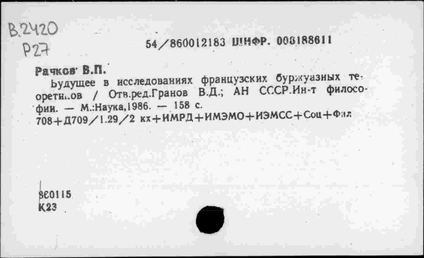 ﻿54/860012183 ШИФР. 003188611
ЬЯЧ20
92}
Рачков' В.П.
Ьудушее в исследованиях французских буржуазных теоретиков / Отв.ред.Гранов В.Д.; АН СССР.Ин-т философии. — М.:Наука,1986. — 158 с.
708+Д709/1-29/2 кх+ИМРД+ИМЭМО+ИЭМСС+СоЩ-Флл
I 860115
К23